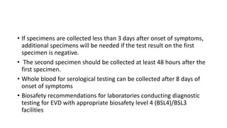 • If specimens are collected less than 3 days after onset of symptoms, 
additional specimens will be needed if the test result on the first 
specimen is negative. 
• The second specimen should be collected at least 48 hours after the 
first specimen. 
• Whole blood for serological testing can be collected after 8 days of 
onset of symptoms 
• Biosafety recommendations for laboratories conducting diagnostic 
testing for EVD with appropriate biosafety level 4 (BSL4)/BSL3 
facilities 
 