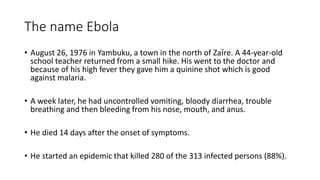 The name Ebola 
• August 26, 1976 in Yambuku, a town in the north of Zaïre. A 44-year-old 
school teacher returned from a small hike. His went to the doctor and 
because of his high fever they gave him a quinine shot which is good 
against malaria. 
• A week later, he had uncontrolled vomiting, bloody diarrhea, trouble 
breathing and then bleeding from his nose, mouth, and anus. 
• He died 14 days after the onset of symptoms. 
• He started an epidemic that killed 280 of the 313 infected persons (88%). 
 