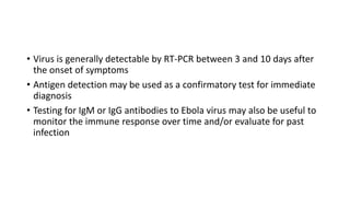• Virus is generally detectable by RT-PCR between 3 and 10 days after 
the onset of symptoms 
• Antigen detection may be used as a confirmatory test for immediate 
diagnosis 
• Testing for IgM or IgG antibodies to Ebola virus may also be useful to 
monitor the immune response over time and/or evaluate for past 
infection 
 