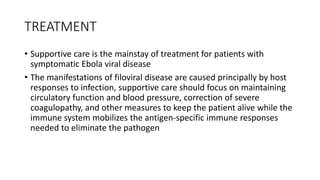 TREATMENT 
• Supportive care is the mainstay of treatment for patients with 
symptomatic Ebola viral disease 
• The manifestations of filoviral disease are caused principally by host 
responses to infection, supportive care should focus on maintaining 
circulatory function and blood pressure, correction of severe 
coagulopathy, and other measures to keep the patient alive while the 
immune system mobilizes the antigen-specific immune responses 
needed to eliminate the pathogen 
 