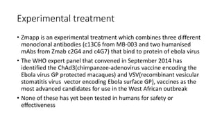 Experimental treatment 
• Zmapp is an experimental treatment which combines three different 
monoclonal antibodies (c13C6 from MB-003 and two humanised 
mAbs from Zmab c2G4 and c4G7) that bind to protein of ebola virus 
• The WHO expert panel that convened in September 2014 has 
identified the ChAd3(chimpanzee-adenovirus vaccine encoding the 
Ebola virus GP protected macaques) and VSV(recombinant vesicular 
stomatitis virus vector encoding Ebola surface GP), vaccines as the 
most advanced candidates for use in the West African outbreak 
• None of these has yet been tested in humans for safety or 
effectiveness 
 