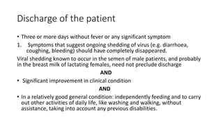 Discharge of the patient 
• Three or more days without fever or any significant symptom 
1. Symptoms that suggest ongoing shedding of virus (e.g. diarrhoea, 
coughing, bleeding) should have completely disappeared. 
Viral shedding known to occur in the semen of male patients, and probably 
in the breast milk of lactating females, need not preclude discharge 
AND 
• Significant improvement in clinical condition 
AND 
• In a relatively good general condition: independently feeding and to carry 
out other activities of daily life, like washing and walking, without 
assistance, taking into account any previous disabilities. 
 