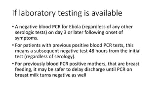 If laboratory testing is available 
• A negative blood PCR for Ebola (regardless of any other 
serologic tests) on day 3 or later following onset of 
symptoms. 
• For patients with previous positive blood PCR tests, this 
means a subsequent negative test 48 hours from the initial 
test (regardless of serology). 
• For previously blood PCR positive mothers, that are breast 
feeding, it may be safer to delay discharge until PCR on 
breast milk turns negative as well 
 