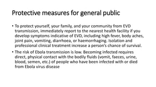 Protective measures for general public 
• To protect yourself, your family, and your community from EVD 
transmission, immediately report to the nearest health facility if you 
develop symptoms indicative of EVD, including high fever, body aches, 
joint pain, vomiting, diarrhoea, or haemorrhaging. Isolation and 
professional clinical treatment increase a person’s chance of survival. 
• The risk of Ebola transmission is low. Becoming infected requires 
direct, physical contact with the bodily fluids (vomit, faeces, urine, 
blood, semen, etc.) of people who have been infected with or died 
from Ebola virus disease 
 