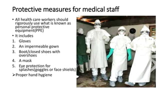 Protective measures for medical staff 
• All health care workers should 
rigorously use what is known as 
personal protective 
equipment(PPE) 
• It includes 
1. Gloves 
2. An impermeable gown 
3. Boot/closed shoes with 
overshoes 
4. A mask 
5. Eye protection for 
splashes(goggles or face shields) 
Proper hand hygiene 
 