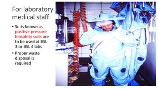 For laboratory 
medical staff 
• Suits known as 
positive pressure 
biosafety suits are 
to be used at BSL 
3 or BSL 4 labs 
• Proper waste 
disposal is 
required 
 