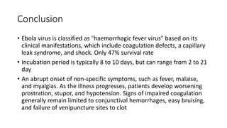 Conclusion 
• Ebola virus is classified as "haemorrhagic fever virus" based on its 
clinical manifestations, which include coagulation defects, a capillary 
leak syndrome, and shock. Only 47% survival rate 
• Incubation period is typically 8 to 10 days, but can range from 2 to 21 
day 
• An abrupt onset of non-specific symptoms, such as fever, malaise, 
and myalgias. As the illness progresses, patients develop worsening 
prostration, stupor, and hypotension. Signs of impaired coagulation 
generally remain limited to conjunctival hemorrhages, easy bruising, 
and failure of venipuncture sites to clot 
 