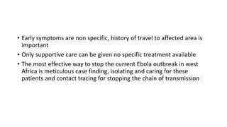 • Early symptoms are non specific, history of travel to affected area is 
important 
• Only supportive care can be given no specific treatment available 
• The most effective way to stop the current Ebola outbreak in west 
Africa is meticulous case finding, isolating and caring for these 
patients and contact tracing for stopping the chain of transmission 
 