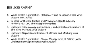 BIBLIOGRAPHY 
1. World Health Organization. Global Alert and Response. Ebola virus 
disease, West Africa 
2. Centers for Disease Control and Prevention. Health advisory 
network 367: CDC Ebola Response Update 
3. Uptodate Epidemiology, pathogenesis, and clinical manifestations of 
Ebola and Marburg virus disease 
4. Uptodate Diagnosis and treatment of Ebola and Marburg virus 
disease 
5. World Health Organization :Clinical Management of Patients with 
Viral Haemorrhagic Fever: A Pocket Guide 
 