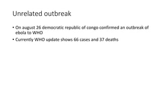 Unrelated outbreak 
• On august 26 democratic republic of congo confirmed an outbreak of 
ebola to WHO 
• Currently WHO update shows 66 cases and 37 deaths 
 