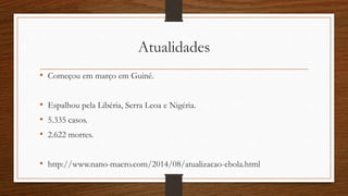 Atualidades 
• Começou em março em Guiné. 
• Espalhou pela Libéria, Serra Leoa e Nigéria. 
• 5.335 casos. 
• 2.622 mortes. 
• http://www.nano-macro.com/2014/08/atualizacao-ebola.html 
 