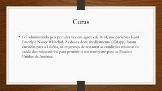 Curas 
• Foi administrado pela primeira vez em agosto de 2014, nos pacientes Kant 
Brantly e Nancy Whitebol. As doses deste medicamento (ZMapp) foram 
enviadas para a Libéria, na esperança de restaurar as condições mínimas de 
saúde dos missionários para permitir o seu transporte para os Estados 
Unidos da América. 
 