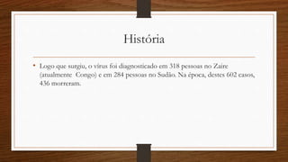História 
• Logo que surgiu, o vírus foi diagnosticado em 318 pessoas no Zaire 
(atualmente Congo) e em 284 pessoas no Sudão. Na época, destes 602 casos, 
436 morreram. 
 
