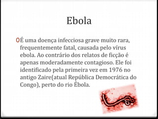 Ebola 
0É uma doença infecciosa grave muito rara, 
frequentemente fatal, causada pelo vírus 
ebola. Ao contrário dos relatos de ficção é 
apenas moderadamente contagioso. Ele foi 
identificado pela primeira vez em 1976 no 
antigo Zaire(atual República Democrática do 
Congo), perto do rio Ébola. 
 