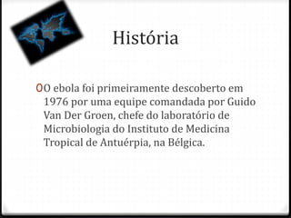 História 
0O ebola foi primeiramente descoberto em 
1976 por uma equipe comandada por Guido 
Van Der Groen, chefe do laboratório de 
Microbiologia do Instituto de Medicina 
Tropical de Antuérpia, na Bélgica. 
 
