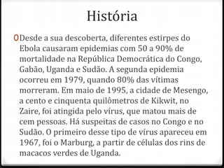 História 
0Desde a sua descoberta, diferentes estirpes do 
Ebola causaram epidemias com 50 a 90% de 
mortalidade na República Democrática do Congo, 
Gabão, Uganda e Sudão. A segunda epidemia 
ocorreu em 1979, quando 80% das vítimas 
morreram. Em maio de 1995, a cidade de Mesengo, 
a cento e cinquenta quilômetros de Kikwit, no 
Zaire, foi atingida pelo vírus, que matou mais de 
cem pessoas. Há suspeitas de casos no Congo e no 
Sudão. O primeiro desse tipo de vírus apareceu em 
1967, foi o Marburg, a partir de células dos rins de 
macacos verdes de Uganda. 
 