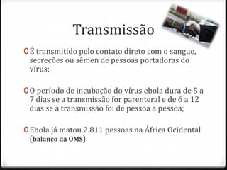 Transmissão 
0É transmitido pelo contato direto com o sangue, 
secreções ou sêmen de pessoas portadoras do 
vírus; 
0O período de incubação do vírus ebola dura de 5 a 
7 dias se a transmissão for parenteral e de 6 a 12 
dias se a transmissão foi de pessoa a pessoa; 
0Ebola já matou 2.811 pessoas na África Ocidental 
(balanço da OMS) 
 