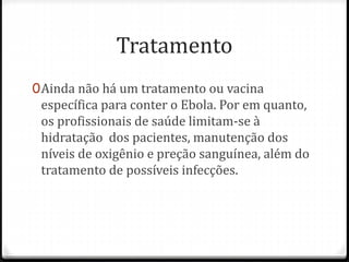 Tratamento 
0Ainda não há um tratamento ou vacina 
específica para conter o Ebola. Por em quanto, 
os profissionais de saúde limitam-se à 
hidratação dos pacientes, manutenção dos 
níveis de oxigênio e preção sanguínea, além do 
tratamento de possíveis infecções. 
 