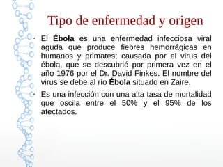 Tipo de enfermedad y origen 
● El Ébola es una enfermedad infecciosa viral 
aguda que produce fiebres hemorrágicas en 
humanos y primates; causada por el virus del 
ébola, que se descubrió por primera vez en el 
año 1976 por el Dr. David Finkes. El nombre del 
virus se debe al río Ébola situado en Zaire. 
● Es una infección con una alta tasa de mortalidad 
que oscila entre el 50% y el 95% de los 
afectados. 
 