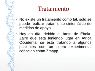 Tratamiento 
● No existe un tratamiento como tal, sólo se 
puede realizar tratamiento sintomático de 
medidas de apoyo. 
● Hoy en día, debido al brote de Ébola- 
Zaire que está teniendo lugar en África 
Occidental se está tratando a algunos 
pacientes con un suero experimental 
conocido como Zmapp. 
 