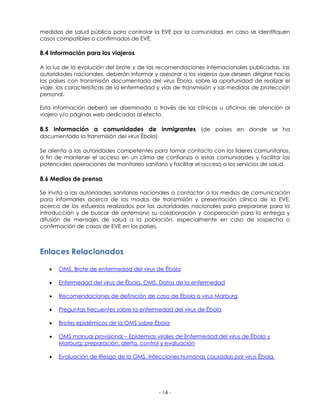 - 14 - 
medidas de salud pública para controlar la EVE por la comunidad, en caso se identifiquen casos compatibles o confirmados de EVE. 
8.4 Información para los viajeros 
A la luz de la evolución del brote y de las recomendaciones internacionales publicadas, las autoridades nacionales, deberán informar y asesorar a los viajeros que deseen dirigirse hacia los países con transmisión documentada del virus Ébola, sobre la oportunidad de realizar el viaje, las características de la enfermedad y vías de transmisión y las medidas de protección personal. 
Esta información deberá ser diseminada a través de las clínicas u oficinas de atención al viajero y/o páginas web dedicadas al efecto. 
8.5 Información a comunidades de inmigrantes (de países en donde se ha documentado la transmisión del virus Ébola) 
Se alienta a las autoridades competentes para tomar contacto con los líderes comunitarios, a fin de mantener el acceso en un clima de confianza a estas comunidades y facilitar las potenciales operaciones de monitoreo sanitario y facilitar el acceso a los servicios de salud. 
8.6 Medios de prensa 
Se invita a las autoridades sanitarias nacionales a contactar a los medios de comunicación para informarles acerca de los modos de transmisión y presentación clínica de la EVE; acerca de los esfuerzos realizados por las autoridades nacionales para prepararse para la introducción y de buscar de antemano su colaboración y cooperación para la entrega y difusión de mensajes de salud a la población, especialmente en caso de sospecha o confirmación de casos de EVE en los países. 
Enlaces Relacionados 
 OMS. Brote de enfermedad del virus de Ébola 
 Enfermedad del virus de Ébola. OMS. Datos de la enfermedad 
 Recomendaciones de definición de caso de Ébola o virus Marburg 
 Preguntas frecuentes sobre la enfermedad del virus de Ébola 
 Brotes epidémicos de la OMS sobre Ébola 
 OMS manual provisional – Epidemias virales de Enfermedad del virus de Ébola y Marburg: preparación, alerta, control y evaluación 
 Evaluación de Riesgo de la OMS. Infecciones humanas causadas por virus Ébola. 
 