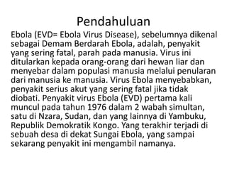 Pendahuluan 
Ebola (EVD= Ebola Virus Disease), sebelumnya dikenal 
sebagai Demam Berdarah Ebola, adalah, penyakit 
yang se...