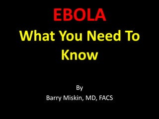 EBOLA 
What You Need To 
Know 
By 
Barry Miskin, MD, FACS 
 