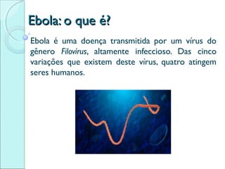 EEbboollaa:: oo qquuee éé?? 
Ebola é uma doença transmitida por um vírus do 
gênero Filovírus, altamente infeccioso. Das cinco 
variações que existem deste vírus, quatro atingem 
seres humanos. 
 