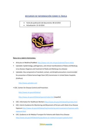 RECURSOS DE INFORMACIÓN SOBRE EL ÉBOLA 
ÉBOLA EN EL ÁMBITO PROFESIONAL: 
• Artículos en Medline/PubMed: http://www.ncbi.nlm.nih.gov/pubmed/?term=ebola 
• Uptodate: Epidemiology, pathogenesis, and clinical manifestations of Ebola and Marburg virus disease; Diagnosis and treatment of Ebola and Marburg virus disease 
• Uptodate. Key components of standard, contact, and droplet precautions recommended for prevention of Ebola hemorrhagic fever (HF) transmission in United States hospitals. (Gráficos) 
http://www.uptodate.com 
• CDC. Centers for Disease Control and Prevention. 
http://www.cdc.gov/vhf/ebola/ 
http://www.cdc.gov/vhf/ebola/spanish/index.html (español) 
 CDC. Information for Healthcare Workers http://www.cdc.gov/vhf/ebola/hcp/index.html 
 CDC. Interim Guidance for Monitoring and Movement of Persons with Ebola Virus Disease Exposure http://www.cdc.gov/vhf/ebola/hcp/monitoring-and-movement-of-persons-with- exposure.html 
 CDC. Guidance on Air Medical Transport for Patients with Ebola Virus Disease http://www.cdc.gov/vhf/ebola/hcp/guidance-air-medical-transport-patients.html 
 Fecha de publicación del documento: 08-10-2014 
 Actualización: 23-10-2014  