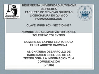 BENEMÉRITA UNIVERSIDAD AUTÓNOMA
DE PUEBLA
FACULTAD DE CIENCIAS QUÍMICAS
LICENCIATURA EN QUÍMICO
FARMACOBIÓLOGO
CLAVE: FGUM 003 - SECCIÓN 087
NOMBRE DEL ALUMNO: VÍCTOR DANIEL
TOLENTINO TOLENTINO
NOMBRE DE LA PROFESORA: ROSA
ELENA ARROYO CARMONA
ASIGNATURA: DESARROLLO DE
HABILIDADES EN EL USO DE LA
TECNOLOGÍA, LA INFORMACIÓN Y LA
COMUNICACIÓN
(DHTIC)
 