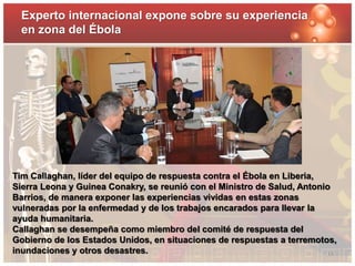 Experto internacional expone sobre su experiencia 
en zona del Ébola 
Tim Callaghan, líder del equipo de respuesta contra el Ébola en Liberia, 
Sierra Leona y Guinea Conakry, se reunió con el Ministro de Salud, Antonio 
Barrios, de manera exponer las experiencias vividas en estas zonas 
vulneradas por la enfermedad y de los trabajos encarados para llevar la 
ayuda humanitaria. 
Callaghan se desempeña como miembro del comité de respuesta del 
Gobierno de los Estados Unidos, en situaciones de respuestas a terremotos, 
inundaciones y otros desastres. 13 
 