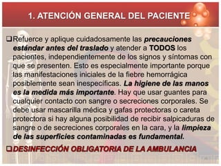 1. ATENCIÓN GENERAL DEL PACIENTE 
Refuerce y aplique cuidadosamente las precauciones 
estándar antes del traslado y atender a TODOS los 
pacientes, independientemente de los signos y síntomas con 
que se presenten. Esto es especialmente importante porque 
las manifestaciones iniciales de la fiebre hemorrágica 
posiblemente sean inespecíficas. La higiene de las manos 
es la medida más importante. Hay que usar guantes para 
cualquier contacto con sangre o secreciones corporales. Se 
debe usar mascarilla médica y gafas protectoras o careta 
protectora si hay alguna posibilidad de recibir salpicaduras de 
sangre o de secreciones corporales en la cara, y la limpieza 
de las superficies contaminadas es fundamental. 
16 
 
