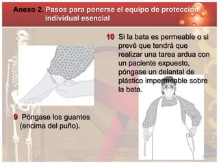 Anexo 2. Pasos para ponerse el equipo de protección 
Póngase los guantes 
(encima del puño). 
Si la bata es permeable o si 
prevé que tendrá que 
realizar una tarea ardua con 
un paciente expuesto, 
póngase un delantal de 
plástico impermeable sobre 
la bata. 
individual esencial 
24 
 
