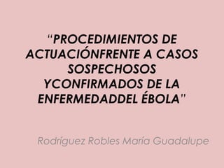 “PROCEDIMIENTOS DE 
ACTUACIÓNFRENTE A CASOS 
SOSPECHOSOS 
YCONFIRMADOS DE LA 
ENFERMEDADDEL ÉBOLA” 
Rodríguez Robles María Guadalupe 
 