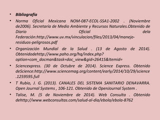 • Bibliografía 
• Norma Oficial Mexicana NOM-087-ECOL-SSA1-2002 . (Noviembre 
de2006). Secretaría de Medio Ambiente y Recursos Naturales.Obtenido de 
Diario Oficial dela 
Federación:http://www.uv.mx/vinculacion/files/2013/04/manejo-residuos- 
peligrosos.pdf 
• Organización Mundial de la Salud . (13 de Agosto de 2014). 
Obtenidodehttp://www.paho.org/hq/index.php? 
option=com_docman&task=doc_view&gid=26415&Itemid= 
• Sciencexpress. (30 de Octubre de 2014). Science Express. Obtenido 
deScience:http://www.sciencemag.org/content/early/2014/10/29/science 
.1259595.full 
• T Rubio, J. G. (2013). CANALES DEL SISTEMA SANITARIO DENAVARRA. 
Open Journal Systems , 106-121. Obtenido de OpenJournal System . 
• Talise, M. (5 de Noviembre de 2014). Web Consulta . Obtenido 
dehttp://www.webconsultas.com/salud-al-dia/ebola/ebola-8762 
