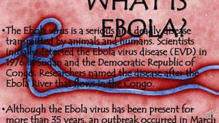 WHAT IS 
•The Ebola virus is a serioEusB andO deaLdlyA dise?ase 
transmitted by animals and humans. Scientists 
initially detected the Ebola virus disease (EVD) in 
1976 in Sudan and the Democratic Republic of 
Congo. Researchers named the disease after the 
Ebola River that flows in the Congo. 
•Although the Ebola virus has been present for 
more than 35 years, an outbreak occurred in March 
 