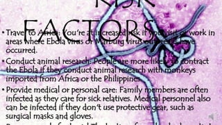 RISK 
• TraveFl to AAfrica: CYou'rTe at inOcreasedR risk iSf you visit or work in 
areas where Ebola virus or Marburg virus outbreaks have 
occurred. 
• Conduct animal research: People are more likely to contract 
the Ebola if they conduct animal research with monkeys 
imported from Africa or the Philippines. 
• Provide medical or personal care: Family members are often 
infected as they care for sick relatives. Medical personnel also 
can be infected if they don't use protective gear, such as 
surgical masks and gloves. 
• Prepare people for burial The bodies of people who have died 
 