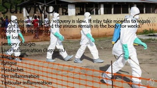 Survivors 
For people who survive, recovery is slow. It may take months to regain 
weight and strength, and the viruses remain in the body for weeks. 
People may experience: 
Hair loss 
Sensory changes 
Liver inflammation (hepatitis) 
Weakness 
Fatigue 
Headaches 
Eye inflammation 
Testicular inflammation 
 