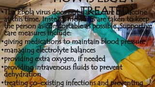 HOW IS EBOLA 
•The Ebola virus does not ThaRveE a AcurTe EorD va?ccine 
at this time. Instead, measures are taken to keep 
the person as comfortable as possible. Supportive 
care measures include: 
•giving medications to maintain blood pressure 
•managing electrolyte balances 
•providing extra oxygen, if needed 
•providing intravenous fluids to prevent 
dehydration 
•treating co-existing infections and preventing 
other infections from occurring 
 