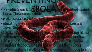 PREVENTING 
• Individuals can takeE seBverOal prLecAautions to protect against 
Ebola. These steps include: 
• avoiding contact with blood and body fluids 
• educating themselves on recognizing the disease and 
preventing it 
•practicing careful hand hygiene, including washing hands 
with soap and water or an alcohol-based hand sanitizer 
• refraining from engaging in burial rituals that involve 
handling the body of a person who died from Ebola 
• refraining from handling items a person with Ebola has 
handled, including clothing, bedding, needles, or medical 
 
