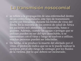  se refiere a la propagación de una enfermedad dentro
de un centro hospitalario, este tipo de transmisión
ocurre con frecuencia durante los brotes de virus del
Ébola. En la mayoría de los centros de salud de África
los pacientes son atendidos sin mascarilla, batas o
guantes. Además, cuando las agujas o jeringas que se
utilizan pueden no ser del tipo desechable, si se
contaminan con el virus y luego se vuelven a utilizar,
muchas personas pueden ser infectadas.
 De hecho, si se produce la muerte del afectado por el
virus, el protocolo indica que no se le puede realizar la
autopsia por el alto riesgo de contagio por los fluidos
de la víctima, por lo que deberá ser incinerado.
 