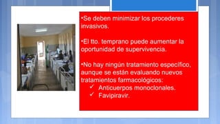 •Se deben minimizar los procederes
invasivos.
•El tto. temprano puede aumentar la
oportunidad de supervivencia.
•No hay ningún tratamiento específico,
aunque se están evaluando nuevos
tratamientos farmacológicos:
 Anticuerpos monoclonales.
 Favipiravir.
 