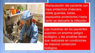 Manipulación del paciente con
ropa protectora (máscara,
doble guantes, batas,
espejuelos protectores) hasta
tanto se descarte la infección.
Las muestras de los pacientes
suponen un enorme peligro
biológico, y las pruebas tienen
que realizarse en condiciones
de máxima contención
biológica.
 