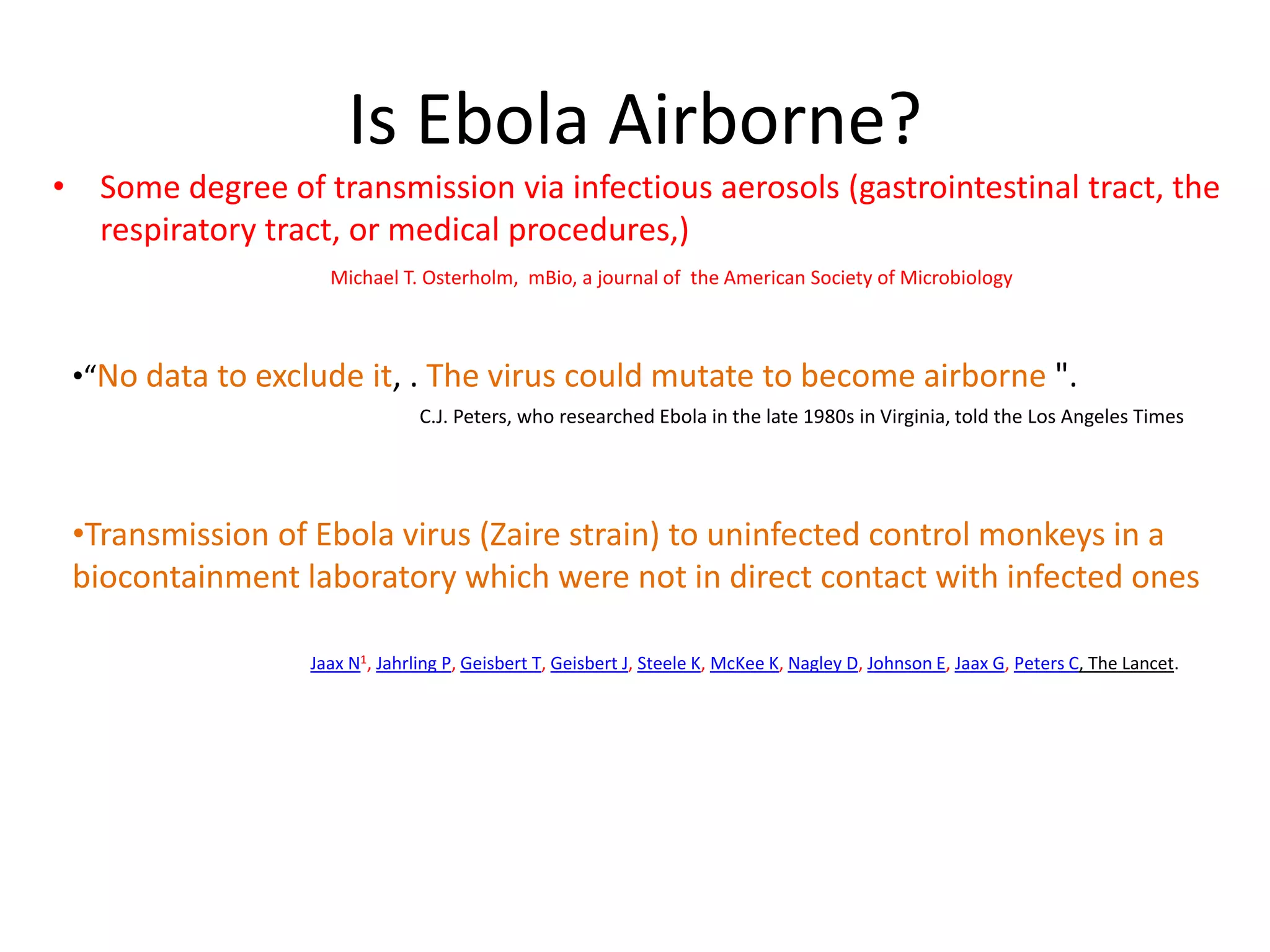 Is Ebola Airborne?
• Some degree of transmission via infectious aerosols (gastrointestinal tract, the
respiratory tract, or medical procedures,)
Michael T. Osterholm, mBio, a journal of the American Society of Microbiology
•“No data to exclude it, . The virus could mutate to become airborne ".
•Transmission of Ebola virus (Zaire strain) to uninfected control monkeys in a
biocontainment laboratory which were not in direct contact with infected ones
Jaax N1, Jahrling P, Geisbert T, Geisbert J, Steele K, McKee K, Nagley D, Johnson E, Jaax G, Peters C, The Lancet.
C.J. Peters, who researched Ebola in the late 1980s in Virginia, told the Los Angeles Times
 