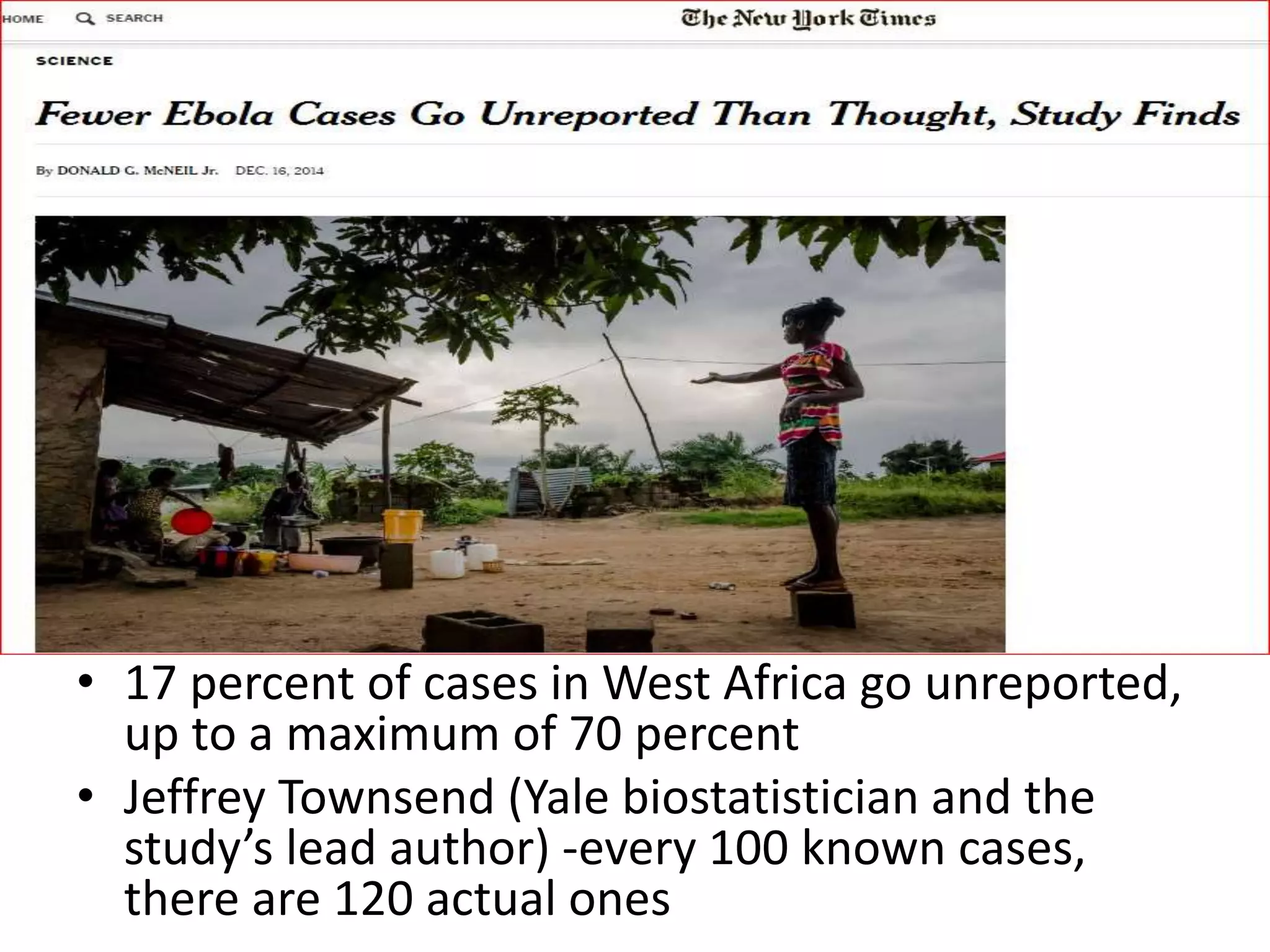 • 17 percent of cases in West Africa go unreported,
up to a maximum of 70 percent
• Jeffrey Townsend (Yale biostatistician and the
study’s lead author) -every 100 known cases,
there are 120 actual ones
 