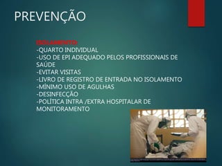 PREVENÇÃO
ISOLAMENTO:
-QUARTO INDIVIDUAL
-USO DE EPI ADEQUADO PELOS PROFISSIONAIS DE
SAÚDE
-EVITAR VISITAS
-LIVRO DE REGISTRO DE ENTRADA NO ISOLAMENTO
-MÍNIMO USO DE AGULHAS
-DESINFECÇÃO
-POLÍTICA INTRA /EXTRA HOSPITALAR DE
MONITORAMENTO
In this 2014 photo provided by the Samaritan's Purse aid organization, Dr. Kent Brantly, left, treats an Ebola patient at the Samaritan's Purse Ebola Case Management
Center in Monrovia, Liberia. On Saturday, July 26, 2014, the North Carolina-based aid organization said Brantly tested positive for the disease and was being treated at a
hospital in Monrovia.
 