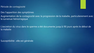 Période de contagiosité
Des l’apparition des symptômes
Augmentation de la contagiosité avec la progression de la maladie, particulierement avec
la survenue hémorragique
L’excretion du virus dans le sperme a été documente jusqu’à 90 jours après le début de
la maladie
Susceptibilité : elle est générale
 