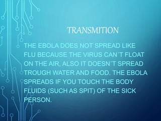 THE EBOLA DOES NOT SPREAD LIKE
FLU BECAUSE THE VIRUS CAN´T FLOAT
ON THE AIR, ALSO IT DOESN´T SPREAD
TROUGH WATER AND FOOD. THE EBOLA
SPREADS IF YOU TOUCH THE BODY
FLUIDS (SUCH AS SPIT) OF THE SICK
PERSON.
TRANSMITION
 
