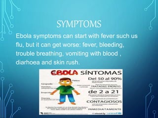 Ebola symptoms can start with fever such us
flu, but it can get worse: fever, bleeding,
trouble breathing, vomiting with blood ,
diarhoea and skin rush.
SYMPTOMS
 