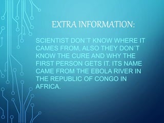 EXTRA INFORMATION:
SCIENTIST DON´T KNOW WHERE IT
CAMES FROM, ALSO THEY DON´T
KNOW THE CURE AND WHY THE
FIRST PERSON GETS IT. ITS NAME
CAME FROM THE EBOLA RIVER IN
THE REPUBLIC OF CONGO IN
AFRICA.
 